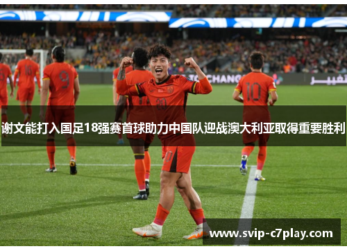 谢文能打入国足18强赛首球助力中国队迎战澳大利亚取得重要胜利 谢文能打入国足18强赛首球助力中国队迎战澳大利亚取得重要胜利