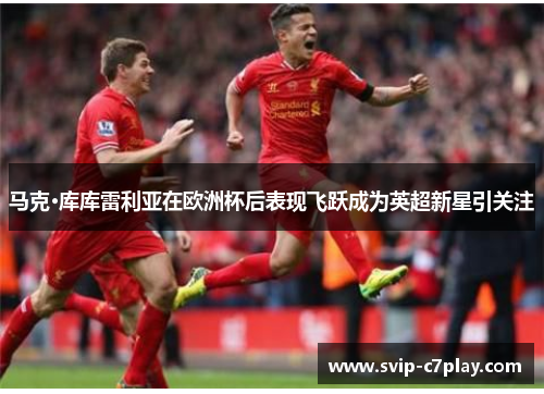 马克·库库雷利亚在欧洲杯后表现飞跃成为英超新星引关注 马克·库库雷利亚在欧洲杯后表现飞跃成为英超新星引关注