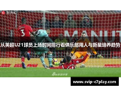 从英超U21球员上场时间排行看俱乐部用人与新星培养趋势 从英超U21球员上场时间排行看俱乐部用人与新星培养趋势