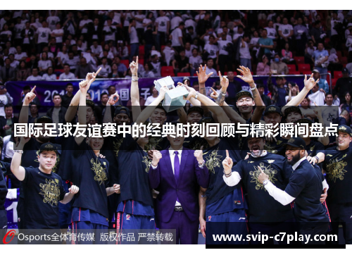 国际足球友谊赛中的经典时刻回顾与精彩瞬间盘点 国际足球友谊赛中的经典时刻回顾与精彩瞬间盘点